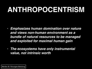 ANTHROPOCENTRISM
• Emphasizes human domination over nature
and views non-human environment as a
bundle of natural resources to be managed
and exploited for maximal human gain!
• The ecosystems have only instrumental
value, not intrinsic worth
Marilen M. Parungao-Balolong
 