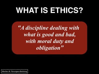 WHAT IS ETHICS?
“A discipline dealing with
what is good and bad,
with moral duty and
obligation”
Marilen M. Parungao-Balolong
 