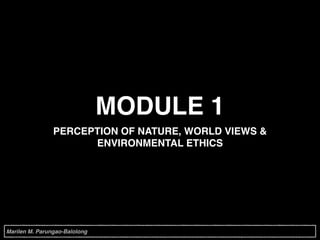 MODULE 1
PERCEPTION OF NATURE, WORLD VIEWS &
ENVIRONMENTAL ETHICS
Marilen M. Parungao-Balolong
 
