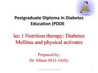 Postgraduate Diploma in Diabetes
Education (PDDE

lec 1 Nutrition therapy: Diabetes
Mellitus and physical activates
Prepared by;
Dr. Siham M.O. Gritly
Dr. Diham Mohamed Osman Gritly

1

 