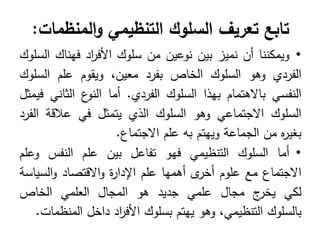 ‫تابع‬
‫تعريف‬
‫التنظيمي‬ ‫السلوك‬
‫المنظمات‬‫و‬
:
•
‫ويمكننا‬
‫أن‬
‫نميز‬
‫بين‬
‫نوعين‬
‫من‬
‫سموك‬
‫اد‬
‫ر‬‫األف‬
‫فيناك‬
‫السموك‬
‫الفردي‬
‫وىو‬
‫السموك‬
‫الخاص‬
‫بفرد‬
،‫معين‬
‫ويقوم‬
‫عمم‬
‫السموك‬
‫النفسي‬
‫باالىتمام‬
‫بيذا‬
‫السموك‬
‫الفردي‬
.
‫أما‬
‫ع‬
‫النو‬
‫الثاني‬
‫فيمثل‬
‫السموك‬
‫االجتماعي‬
‫وىو‬
‫السموك‬
‫الذي‬
‫يتمثل‬
‫في‬
‫عالقة‬
‫الفرد‬
‫ه‬
‫ر‬‫بغي‬
‫من‬
‫الجماعة‬
‫وييتم‬
‫بو‬
‫عمم‬
‫االجتماع‬
.
•
‫أما‬
‫السموك‬
‫التنظيمي‬
‫فيو‬
‫تفاعل‬
‫بين‬
‫عمم‬
‫النفس‬
‫وعمم‬
‫االجتماع‬
‫مع‬
‫عموم‬
‫ى‬
‫أخر‬
‫أىميا‬
‫عمم‬
‫ة‬
‫ر‬‫اإلدا‬
‫االقتصاد‬‫و‬
‫السياسة‬‫و‬
‫لكي‬
‫ج‬
‫يخر‬
‫مجال‬
‫عممي‬
‫جديد‬
‫ىو‬
‫المجال‬
‫العممي‬
‫الخاص‬
‫بالسموك‬
،‫التنظيمي‬
‫وىو‬
‫ييتم‬
‫بسموك‬
‫اد‬
‫ر‬‫األف‬
‫داخل‬
‫المنظمات‬
.
 