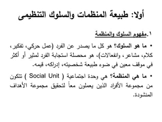 ‫ال‬‫و‬‫أ‬
:
‫التنظيمى‬ ‫السلوك‬‫و‬ ‫المنظمات‬ ‫طبيعة‬
.1
‫مفهو‬
‫م‬
‫السلوك‬
‫المنظمة‬‫و‬
•
‫ما‬
‫هو‬
‫السلوك؟‬
‫ىو‬
‫كل‬
‫ما‬
‫يصدر‬
‫عن‬
‫الفرد‬
(
‫عمل‬
،‫حركي‬
،‫تفكير‬
،‫كالم‬
،‫مشاعر‬
‫انفعاالت‬‫و‬
)
،
‫ىو‬
‫محصمة‬
‫استجابة‬
‫الفرد‬
‫لمثير‬
‫أو‬
‫أكثر‬
‫في‬
‫موقف‬
‫معين‬
‫في‬
‫ضوء‬
‫طبيعة‬
‫شخصيتو‬
،
‫اكو‬
‫ر‬‫إد‬
،
‫قيمو‬
.
•
‫ما‬
‫هي‬
‫المنظمة؟‬
‫ىي‬
‫وحدة‬
‫اجتماعية‬
( Social Unit )
‫تتكون‬
‫من‬
‫مجموعة‬
‫اد‬
‫ر‬‫األف‬
‫الذين‬
‫يعممون‬
ً‫ا‬‫مع‬
‫لتحقيق‬
‫مجموعة‬
‫األىداف‬
‫المنشودة‬
.
 