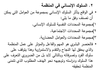 2
.
‫السلوك‬
‫المنظمة‬ ‫في‬ ‫اإلنساني‬
•
‫في‬
‫يمكن‬ ‫التي‬ ‫امل‬‫و‬‫الع‬ ‫من‬ ‫بمجموعة‬ ‫اإلنساني‬ ‫السموك‬ ‫يتأثر‬ ‫اقع‬‫و‬‫ال‬
‫يمي‬ ‫ما‬ ‫وفق‬ ‫تصنف‬ ‫أن‬
:
(1
‫اإلنساني‬ ‫لمسموك‬ ‫النفسية‬ ‫المحددات‬ ‫مجموعة‬
.
(2
‫االجتماعية‬ ‫المحددات‬ ‫مجموعة‬
.
(3
‫ية‬‫ر‬‫الحضا‬ ‫امل‬‫و‬‫الع‬‫و‬ ‫المحددات‬ ‫مجموعة‬
.
•
‫المنظمة‬ ‫عمل‬ ‫عمى‬ ‫المؤثر‬‫و‬ ‫الفاعل‬‫و‬ ‫الميم‬ ‫ىو‬ ‫ي‬
‫البشر‬ ‫فالعنصر‬
‫عمى‬ ‫يتوقف‬ ‫وىذا‬ ‫ية‬‫ر‬‫ا‬
‫ر‬‫االستم‬‫و‬ ‫التقدم‬‫و‬ ‫النجاح‬ ‫ليا‬ ‫يحقق‬ ‫الذي‬‫و‬
‫عمى‬ ‫التعرف‬ ‫ي‬
‫الضرور‬ ‫من‬ ‫بل‬ ‫البد‬ ‫وبالتالي‬ ‫فاتو‬‫ر‬‫وتص‬ ‫الفرد‬ ‫سموك‬
‫تتمنى‬ ‫الذي‬ ‫المطموب‬ ‫اليدف‬ ‫نحو‬ ‫وتوجييو‬ ‫استو‬
‫ر‬‫ود‬ ‫السموك‬ ‫ىذا‬
‫تحقيقو‬ ‫المنظمة‬
 