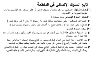 ‫تابع‬
‫السلوك‬
‫المنظمة‬ ‫في‬ ‫اإلنساني‬
(1)
‫اإلنساني‬ ‫السلوك‬ ‫تعريف‬
:
‫تم‬ ‫اء‬‫و‬‫س‬ ‫اإلنسان‬ ‫عن‬ ‫يصدر‬ ‫عقمي‬ ‫أو‬ ‫ذىني‬ ‫تصرف‬ ‫أو‬ ‫نشاط‬ ‫كل‬ ‫ىو‬
‫ية‬‫ر‬‫الشعو‬ ‫أو‬ ‫ية‬‫ر‬‫شعو‬ ‫يقة‬‫ر‬‫بط‬
.
(2)
‫اإلنساني‬ ‫السلوك‬ ‫مصادر‬
‫ان‬
‫ر‬‫مصد‬ ‫يوجد‬
:
(1
‫المنعكسة‬ ‫االنفعاالت‬
:
‫ما‬ ‫لفعل‬ ‫مماثمة‬ ‫استجابات‬ ‫وىي‬
)
‫ادي‬
‫ر‬‫إ‬ ‫ال‬ ‫سموك‬
/
‫وردة‬ ‫فعل‬
‫الفع‬
‫ل‬
(
(2
‫افع‬‫و‬‫الد‬
:
‫السموك‬ ‫وتنشط‬ ‫تحرك‬ ‫ية‬‫ر‬‫البش‬ ‫النفس‬ ‫أعماق‬ ‫من‬ ‫تنبع‬ ‫داخمية‬ ‫قوى‬ ‫عن‬ ‫ة‬
‫ر‬‫عبا‬ ‫وىي‬
(
3
)
‫مبادئ‬
‫ي‬
‫البشر‬ ‫السلوك‬
(1
‫السببية‬ ‫مبدأ‬
:
‫عند‬ ‫ما‬ ‫حاجة‬ ‫وجود‬ ‫ويظير‬ ‫الفرد‬ ‫سموك‬ ‫ينشئ‬ ‫من‬ ‫ىو‬ ‫السبب‬ ‫بأن‬ ‫المبدأ‬ ‫ىذا‬ ‫ينطمق‬
‫الفرد‬ ‫ىذا‬
/
‫مشبعة‬ ‫غير‬
.
(2
‫الدافعية‬ ‫مبدأ‬
:
‫السموك‬ ‫يحرك‬ ‫الدافع‬ ‫أن‬ ‫بمعنى‬ ‫السموك‬ ‫إنشاء‬ ‫يمي‬ ‫المبدأ‬ ‫ىذا‬
-
‫وجود‬ ‫وبالتالي‬
‫مشبعة‬ ‫غير‬ ‫حاجة‬
/
‫ع‬
‫الجو‬
/
‫إشباعيا‬ ‫مطموب‬ ‫وممحة‬ ‫مشبعة‬ ‫غير‬ ‫حاجة‬ ‫وجود‬ ‫آخر‬ ‫بمعنى‬
.
(3
‫اليادفية‬ ‫مبدأ‬
:
‫اإلنساني‬ ‫السموك‬ ‫أن‬ ‫نقول‬ ‫اليدف‬ ‫إلى‬ ‫ليصل‬ ‫الدافع‬ ‫بتأثير‬ ‫السموك‬ ‫يتحرك‬ ‫عندما‬
‫ى‬
‫أخر‬ ‫حاجة‬ ‫إلشباع‬ ‫آخر‬ ‫بسموك‬ ‫ليبدأ‬ ‫انتيى‬ ‫قد‬ ‫السموك‬ ‫يكون‬ ‫الحالة‬ ‫وبيذه‬ ‫اليدف‬ ‫إلى‬ ‫وصل‬
.
 