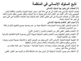 ‫تابع‬
‫المنظمة‬ ‫في‬ ‫اإلنساني‬ ‫السلوك‬
(
6
)
‫الصفات‬
‫اإلنساني‬ ‫السلوك‬ ‫بها‬ ‫يتميز‬ ‫التي‬
‫النمو‬‫و‬ ‫الثقافة‬‫و‬ ‫التجارب‬‫و‬ ‫ات‬
‫ر‬‫الخب‬ ‫نتيجة‬ ‫مستمر‬ ‫تغير‬ ‫حالة‬ ‫في‬ ‫ىو‬ ‫أي‬ ‫الثبات‬ ‫بعدم‬ ‫اإلنساني‬ ‫السموك‬ ‫يتصف‬
‫السموك‬ ‫ىذا‬ ‫بو‬ ‫يتحرك‬ ‫الذي‬ ‫العام‬ ‫اإلطار‬ ‫ىو‬ ‫الثابت‬ ‫األمر‬ ‫نما‬‫ا‬‫و‬ ‫البيولوجي‬
)
‫ىادئ‬ ‫وطفل‬ ‫عصبي‬ ‫طفل‬
(
‫لذلك‬
‫تسيم‬ ‫التي‬ ‫ىي‬ ‫المكتسبة‬ ‫الصفات‬ ‫بينما‬ ‫لمسموك‬ ‫العام‬ ‫اإلطار‬ ‫تعطي‬ ‫التي‬ ‫ىي‬ ‫الموروثة‬ ‫الصفات‬ ‫ان‬ ‫القول‬ ‫يمكن‬
‫وتعدلو‬ ‫السموك‬ ‫ىذا‬ ‫تغير‬ ‫في‬
.
(
7
)
‫أسباب‬
‫اإلنساني‬ ‫بالسلوك‬ ‫االهتمام‬ ‫تأخر‬
(1
‫كتمة‬ ‫فاإلنسان‬ ‫التطبيق‬ ‫موضع‬ ‫وضعيا‬ ‫عدم‬ ‫من‬ ‫خوفا‬ ‫السموكية‬ ‫الموضوعات‬ ‫اسة‬
‫ر‬‫بد‬ ‫القيام‬ ‫الباحثون‬ ‫تجنب‬
‫المشاعر‬‫و‬ ‫االحاسيس‬ ‫من‬
(2
‫باإلنسان‬ ‫االىتمام‬ ‫من‬ ‫أكثر‬ ‫التقني‬ ‫بالتطور‬ ‫االىتمام‬
/
‫اآللي‬ ‫اإلنسان‬
/
(3
‫اإلنسانية‬ ‫ة‬
‫ر‬‫فالظاى‬ ‫الثانية‬ ‫وصعوبة‬ ‫األولى‬ ‫لسيولة‬ ‫السموكية‬ ‫بالعموم‬ ‫االىتمام‬ ‫وعدم‬ ‫التطبيقية‬ ‫بالعموم‬ ‫االىتمام‬
‫عن‬ ‫تختمف‬
‫ة‬
‫ر‬‫الظاى‬
‫العممية‬
.
(4
‫ات‬
‫ر‬‫وخب‬ ‫تجارب‬ ‫حصيمة‬ ‫فالسموك‬ ‫بو‬ ‫التنبؤ‬ ‫الصعب‬ ‫من‬ ‫يجعل‬ ‫الذي‬ ‫األمر‬ ‫اإلنساني‬ ‫لمسموك‬ ‫المعقدة‬ ‫الطبيعة‬
‫لتحقيقيا‬ ‫اإلنسان‬ ‫يسعى‬ ‫أىداف‬‫و‬ ‫وطموحات‬ ‫وآمال‬ ‫ومستقبل‬ ‫اقع‬‫و‬‫و‬ ‫وماضي‬
(5
‫ومحددات‬ ‫ات‬
‫ر‬‫مؤث‬ ‫تحت‬ ‫يقع‬ ‫اإلنساني‬ ‫السموك‬
/
‫اجتماعية‬ ‫نفسية‬
–
‫ية‬‫ر‬‫حضا‬
/
‫من‬ ‫جعمت‬ ‫ثابتة‬ ‫غير‬
‫مستمر‬ ‫تغير‬ ‫حالة‬ ‫في‬ ‫السموك‬
.
(6
‫التقني‬ ‫التطور‬ ‫نحو‬ ‫التوجو‬ ‫تم‬ ‫لذلك‬ ‫المشكمة‬ ‫ىذه‬ ‫يحل‬ ‫الزمن‬ ‫ألن‬ ‫السموكية‬ ‫األبحاث‬ ‫جدوى‬ ‫بعدم‬ ‫االعتقاد‬
.
 