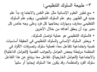 3
-
‫طبيعة‬
‫السموك‬
‫التنظيمي‬
:
•
‫مع‬
‫عمم‬ ‫بدأ‬ ،‫االجتماع‬‫و‬ ‫النفس‬ ‫عمم‬ ‫مثل‬ ‫اإلنسانية‬ ‫العموم‬ ‫تطور‬
‫التنظيمي‬ ‫السموك‬ ‫عمم‬ ‫وىو‬ ‫الظيور‬ ‫في‬ ‫جديد‬
.
‫السموك‬ ‫عمم‬ ‫ويقدم‬
‫كل‬ ‫خاص‬ ‫وجو‬ ‫وعمى‬ ‫فرد‬ ‫كل‬ ‫يحتاجيا‬ ‫ات‬
‫ر‬‫وميا‬ ‫معارف‬ ‫التنظيمي‬
‫مدير‬
‫ين‬‫ر‬‫اآلخ‬ ‫خالل‬ ‫من‬ ‫أىدافو‬ ‫يحقق‬ ‫أن‬ ‫يود‬
•
‫فالسموك‬
‫التنظيمي‬
‫ىو‬
‫عممية‬
‫اصل‬‫و‬‫ت‬
‫لمسموك‬
.
•
‫أساسيات‬ ‫الحقيقة‬ ‫في‬ ‫التنظيمي‬ ‫السموك‬‫و‬ ‫اإلنساني‬ ‫السموك‬ ‫ويعتبر‬
‫في‬ ‫اد‬
‫ر‬‫األف‬ ‫فات‬‫ر‬‫وتص‬ ‫سموك‬ ‫فعممية‬ ،ً‫ا‬‫مع‬ ‫تتفاعل‬ ‫اجتماعية‬‫و‬ ‫نفسية‬
‫النفسية‬ ‫انب‬‫و‬‫الج‬‫و‬ ‫امل‬‫و‬‫الع‬ ‫ببعض‬ ‫تبطة‬‫ر‬‫م‬ ‫المنظمة‬
(
‫الداخمية‬ ‫امل‬‫و‬‫الع‬
)
‫االجتماعية‬‫و‬
(
‫امل‬‫و‬‫الع‬
‫الخ‬
‫ارجية‬
.)
‫تتفاعل‬
‫معا‬
‫التفاعل‬ ‫ىذا‬ ‫عن‬ ‫وينتج‬
ً‫ا‬‫سمبي‬ ‫أو‬ ً‫ا‬‫إيجابي‬ ‫السموك‬ ‫ىذا‬ ‫يكون‬ ‫وقد‬ ،‫المنظمة‬‫و‬ ‫الفرد‬ ‫سموك‬
 