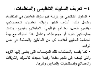 4
-
‫تعريف‬
‫السلوك‬
‫التنظيمي‬
‫المنظمات‬‫و‬
:
•
‫السموك‬
‫التنظيمي‬
‫ىو‬
‫اسة‬
‫ر‬‫د‬
‫فيم‬
‫سموك‬
‫العاممين‬
‫في‬
،‫المنظمة‬
‫ويشمل‬
‫ذلك‬
:
‫أسموب‬
‫تفكير‬
‫اك‬
‫ر‬‫د‬‫ا‬‫و‬
،‫العاممين‬
،‫شخصياتيم‬
‫افعيم‬‫و‬‫د‬
،‫لمعمل‬
‫رضاىم‬
،‫الوظيفي‬
‫اتجاىاتيم‬
،‫وقيميم‬
‫وكذلك‬
‫ممارساتيم‬
‫اد‬
‫ر‬‫كأف‬
‫أو‬
،‫مجموعات‬
‫وتفاعل‬
‫ىذا‬
‫السموك‬
‫مع‬
‫بيئة‬
‫المنظمة‬
‫لتحقيق‬
‫أىداف‬
‫كل‬
‫من‬
‫العاممين‬
‫المنظمة‬‫و‬
‫في‬
‫نفس‬
‫الوقت‬
.
•
‫كما‬
‫يقصد‬
‫بالمنظمات‬
‫تمك‬
‫المؤسسات‬
‫التي‬
‫ينتمي‬
‫إلييا‬
،‫الفرد‬
‫التي‬‫و‬
‫تيدف‬
‫إلى‬
‫تقديم‬
‫منفعة‬
‫وقيمة‬
،‫جديدة‬
‫كالبنوك‬
‫الشركات‬‫و‬
‫المصانع‬‫و‬
‫المستشفيات‬‫و‬
‫المدارس‬‫و‬
‫ىا‬
‫وغير‬
.
 