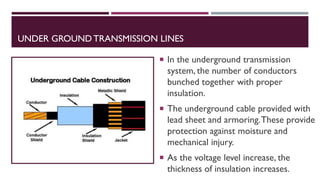 UNDER GROUND TRANSMISSION LINES
 In the underground transmission
system, the number of conductors
bunched together with proper
insulation.
 The underground cable provided with
lead sheet and armoring.These provide
protection against moisture and
mechanical injury.
 As the voltage level increase, the
thickness of insulation increases.
 