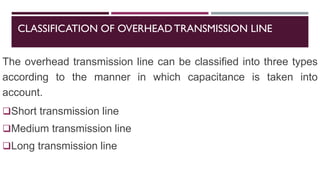 CLASSIFICATION OF OVERHEADTRANSMISSION LINE
The overhead transmission line can be classified into three types
according to the manner in which capacitance is taken into
account.
❑Short transmission line
❑Medium transmission line
❑Long transmission line
 