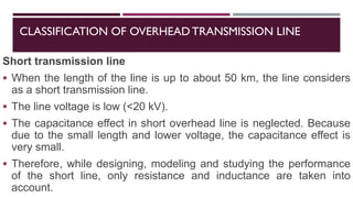 CLASSIFICATION OF OVERHEADTRANSMISSION LINE
Short transmission line
▪ When the length of the line is up to about 50 km, the line considers
as a short transmission line.
▪ The line voltage is low (<20 kV).
▪ The capacitance effect in short overhead line is neglected. Because
due to the small length and lower voltage, the capacitance effect is
very small.
▪ Therefore, while designing, modeling and studying the performance
of the short line, only resistance and inductance are taken into
account.
 