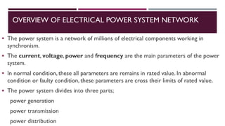 OVERVIEW OF ELECTRICAL POWER SYSTEM NETWORK
▪ The power system is a network of millions of electrical components working in
synchronism.
▪ The current, voltage, power and frequency are the main parameters of the power
system.
▪ In normal condition, these all parameters are remains in rated value. In abnormal
condition or faulty condition, these parameters are cross their limits of rated value.
▪ The power system divides into three parts;
power generation
power transmission
power distribution
 