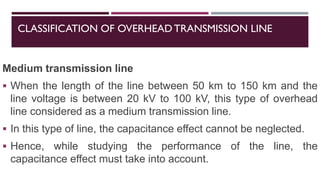 CLASSIFICATION OF OVERHEADTRANSMISSION LINE
Medium transmission line
▪ When the length of the line between 50 km to 150 km and the
line voltage is between 20 kV to 100 kV, this type of overhead
line considered as a medium transmission line.
▪ In this type of line, the capacitance effect cannot be neglected.
▪ Hence, while studying the performance of the line, the
capacitance effect must take into account.
 
