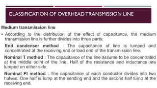 CLASSIFICATION OF OVERHEADTRANSMISSION LINE
Medium transmission line
▪ According to the distribution of the effect of capacitance, the medium
transmission line is further divides into three parts;
End condenser method : The capacitance of line is lumped and
concentrated at the receiving end or load end of the transmission line.
Nominal T method : The capacitance of the line assume to be concentrated
at the middle point of the line. Half of the resistance and inductance are
lumped on either side.
Nominal PI method : The capacitance of each conductor divides into two
halves. One half is lump at the sending end and the second half lump at the
receiving end.
 
