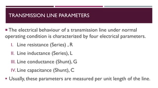 TRANSMISSION LINE PARAMETERS
 The electrical behaviour of a transmission line under normal
operating condition is characterized by four electrical parameters.
I. Line resistance (Series) , R
II. Line inductance (Series), L
III. Line conductance (Shunt), G
IV. Line capacitance (Shunt), C
▪ Usually, these parameters are measured per unit length of the line.
 