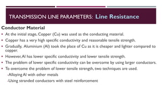 Conductor Material
▪ At the initial stage, Copper (Cu) was used as the conducting material.
▪ Copper has a very high specific conductivity and reasonable tensile strength.
▪ Gradually, Aluminium (Al) took the place of Cu as it is cheaper and lighter compared to
copper.
▪ However,Al has lower specific conductivity and lower tensile strength.
▪ The problem of lower specific conductivity can be overcome by using larger conductors.
▪ To overcome the problem of lower tensile strength, two techniques are used.
-Alloying Al with other metals
-Using stranded conductors with steel reinforcement
TRANSMISSION LINE PARAMETERS: Line Resistance
 