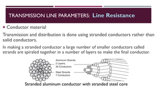  Conductor material
Transmission and distribution is done using stranded conductors rather than
solid conductors.
In making a stranded conductor a large number of smaller conductors called
strands are spiraled together in a number of layers to make the final conductor.
TRANSMISSION LINE PARAMETERS: Line Resistance
Stranded aluminum conductor with stranded steel core
 
