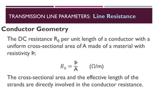 Conductor Geometry
The DC resistance R0 per unit length of a conductor with a
uniform cross-sectional area of A made of a material with
resistivity Þ;
𝑅0 =
Þ
A
(Ω/m)
The cross-sectional area and the effective length of the
strands are directly involved in the conductor resistance.
TRANSMISSION LINE PARAMETERS: Line Resistance
 