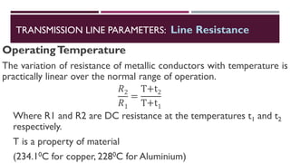 OperatingTemperature
The variation of resistance of metallic conductors with temperature is
practically linear over the normal range of operation.
𝑅2
𝑅1
=
T+t2
T+t1
Where R1 and R2 are DC resistance at the temperatures t1 and t2
respectively.
T is a property of material
(234.10C for copper, 2280C for Aluminium)
TRANSMISSION LINE PARAMETERS: Line Resistance
 
