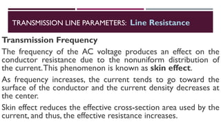 Transmission Frequency
The frequency of the AC voltage produces an effect on the
conductor resistance due to the nonuniform distribution of
the current.This phenomenon is known as skin effect.
As frequency increases, the current tends to go toward the
surface of the conductor and the current density decreases at
the center.
Skin effect reduces the effective cross-section area used by the
current, and thus, the effective resistance increases.
TRANSMISSION LINE PARAMETERS: Line Resistance
 