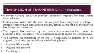 ▪ A current-carrying conductor produces concentric magnetic flux lines around
the conductor.
▪ If the current varies with the time, the magnetic flux changes and a voltage is
induced. Therefore, an inductance is present, defined as the ratio of the magnetic
flux linkage and the current.
▪ The magnetic flux produced by the current in transmission line conductors
produces a total inductance whose magnitude depends on the line configuration.
▪ To determine the inductance of the line, it is necessary to calculate, as in any
magnetic circuit with permeability µ, the following factors:
1. Magnetic field intensity H
2. Magnetic field density B
3. Flux linkage λ
TRANSMISSION LINE PARAMETERS: Line Inductance
 