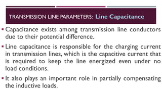 ▪ Capacitance exists among transmission line conductors
due to their potential difference.
▪ Line capacitance is responsible for the charging current
in transmission lines, which is the capacitive current that
is required to keep the line energized even under no
load conditions.
▪ It also plays an important role in partially compensating
the inductive loads.
TRANSMISSION LINE PARAMETERS: Line Capacitance
 