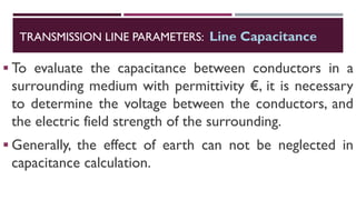 ▪ To evaluate the capacitance between conductors in a
surrounding medium with permittivity €, it is necessary
to determine the voltage between the conductors, and
the electric field strength of the surrounding.
▪ Generally, the effect of earth can not be neglected in
capacitance calculation.
TRANSMISSION LINE PARAMETERS: Line Capacitance
 