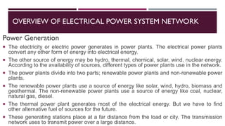 OVERVIEW OF ELECTRICAL POWER SYSTEM NETWORK
Power Generation
 The electricity or electric power generates in power plants. The electrical power plants
convert any other form of energy into electrical energy.
 The other source of energy may be hydro, thermal, chemical, solar, wind, nuclear energy.
According to the availability of sources, different types of power plants use in the network.
 The power plants divide into two parts; renewable power plants and non-renewable power
plants.
 The renewable power plants use a source of energy like solar, wind, hydro, biomass and
geothermal. The non-renewable power plants use a source of energy like coal, nuclear,
natural gas, diesel.
 The thermal power plant generates most of the electrical energy. But we have to find
other alternative fuel of sources for the future.
 These generating stations place at a far distance from the load or city. The transmission
network uses to transmit power over a large distance.
 