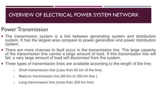 OVERVIEW OF ELECTRICAL POWER SYSTEM NETWORK
PowerTransmission
 The transmission system is a link between generating system and distribution
system. It has the largest area compare to power generation and power distribution
system.
 There are more chances to fault occur in the transmission line. The large capacity
of the transmission line carries a large amount of load. If this transmission line will
fail, a very large amount of load will disconnect from the system.
 Three types of transmission lines are available according to the length of the line;
o Short transmission line (Less than 60 km of the line)
o Medium transmission line (60 km to 250 km line )
o Long transmission line (more than 250 km line)
 