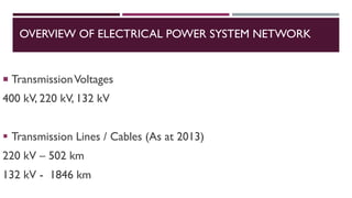  TransmissionVoltages
400 kV, 220 kV, 132 kV
▪ Transmission Lines / Cables (As at 2013)
220 kV – 502 km
132 kV - 1846 km
OVERVIEW OF ELECTRICAL POWER SYSTEM NETWORK
 