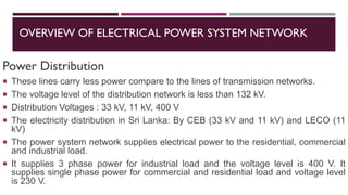 OVERVIEW OF ELECTRICAL POWER SYSTEM NETWORK
Power Distribution
 These lines carry less power compare to the lines of transmission networks.
 The voltage level of the distribution network is less than 132 kV.
 Distribution Voltages : 33 kV, 11 kV, 400 V
 The electricity distribution in Sri Lanka: By CEB (33 kV and 11 kV) and LECO (11
kV)
 The power system network supplies electrical power to the residential, commercial
and industrial load.
 It supplies 3 phase power for industrial load and the voltage level is 400 V. It
supplies single phase power for commercial and residential load and voltage level
is 230 V.
 