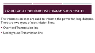 OVERHEAD & UNDERGROUND TRANSMISSION SYSTEM
The transmission lines are used to transmit the power for long-distance.
There are two types of transmission lines;
▪ OverheadTransmission line
▪ UndergroundTransmission line
 