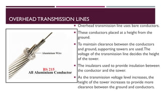 OVERHEADTRANSMISSION LINES
 Overhead transmission line uses bare conductors.
 These conductors placed at a height from the
ground.
 To maintain clearance between the conductors
and ground, supporting towers are used.The
voltage of the transmission line decides the height
of the tower.
 The insulators used to provide insulation between
the conductor and the tower.
 As the transmission voltage level increases, the
height of the tower increases to provide more
clearance between the ground and conductors.
 