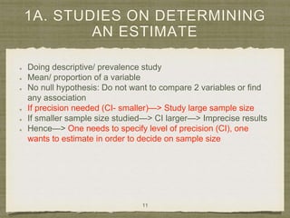 1A. STUDIES ON DETERMINING
AN ESTIMATE
Doing descriptive/ prevalence study
Mean/ proportion of a variable
No null hypothesis: Do not want to compare 2 variables or find
any association
If precision needed (CI- smaller)—> Study large sample size
If smaller sample size studied—> CI larger—> Imprecise results
Hence—> One needs to specify level of precision (CI), one
wants to estimate in order to decide on sample size
11
 