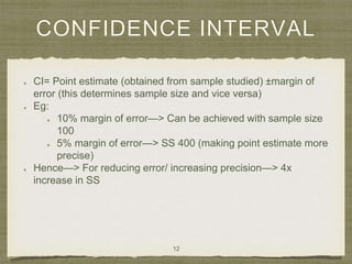 CONFIDENCE INTERVAL
CI= Point estimate (obtained from sample studied) ±margin of
error (this determines sample size and vice versa)
Eg:
10% margin of error—> Can be achieved with sample size
100
5% margin of error—> SS 400 (making point estimate more
precise)
Hence—> For reducing error/ increasing precision—> 4x
increase in SS
12
 