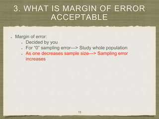 3. WHAT IS MARGIN OF ERROR
ACCEPTABLE
Margin of error:
Decided by you
For “0” sampling error—> Study whole population
As one decreases sample size—> Sampling error
increases
15
 