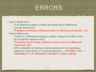 ERRORS
Type I/ Alpha error:
If no difference exists in reality and study finds a difference
Usually fixed at 5%
Probability of finding a difference when no difference should be < 5%
Type II/ Beta error:
If there is a difference existing in reality+ study is not able to find
By convention taken as 20%
Probability of not finding a difference when there is a difference
should be< 20%
80% probability of making a correct decision of not reporting a
difference when there is no actual difference—> POWER (1-B)—>
PROBABILITY OF DRAWING CORRECT CONCLUSION
17
 