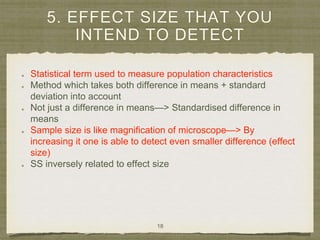 5. EFFECT SIZE THAT YOU
INTEND TO DETECT
Statistical term used to measure population characteristics
Method which takes both difference in means + standard
deviation into account
Not just a difference in means—> Standardised difference in
means
Sample size is like magnification of microscope—> By
increasing it one is able to detect even smaller difference (effect
size)
SS inversely related to effect size
18
 