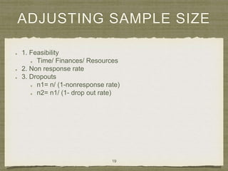 ADJUSTING SAMPLE SIZE
1. Feasibility
Time/ Finances/ Resources
2. Non response rate
3. Dropouts
n1= n/ (1-nonresponse rate)
n2= n1/ (1- drop out rate)
19
 
