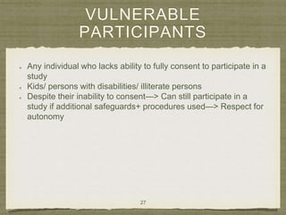 VULNERABLE
PARTICIPANTS
Any individual who lacks ability to fully consent to participate in a
study
Kids/ persons with disabilities/ illiterate persons
Despite their inability to consent—> Can still participate in a
study if additional safeguards+ procedures used—> Respect for
autonomy
27
 