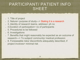 PARTICIPANT/ PATIENT INFO
SHEET
1. Title of project
2. Nature+ purpose of study—> Stating it is a research
3. Identity of research teams, address+ ph no
4.Duration of participation+ no of participants
5. Procedures to be followed
6. Investigations
7. Benefits that might reasonably be expected as an outcome of
research—> To subject/ community/ medical profession
8. Foreseeable risks/ discomforts adequately described, if
project involves> minimal risk
29
 