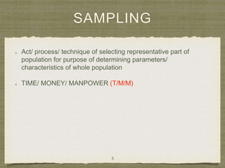 SAMPLING
Act/ process/ technique of selecting representative part of
population for purpose of determining parameters/
characteristics of whole population
TIME/ MONEY/ MANPOWER (T/M/M)
3
 