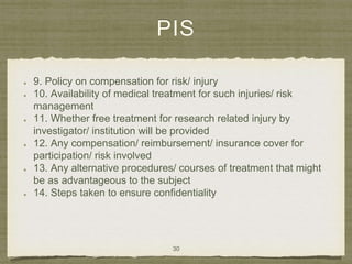PIS
9. Policy on compensation for risk/ injury
10. Availability of medical treatment for such injuries/ risk
management
11. Whether free treatment for research related injury by
investigator/ institution will be provided
12. Any compensation/ reimbursement/ insurance cover for
participation/ risk involved
13. Any alternative procedures/ courses of treatment that might
be as advantageous to the subject
14. Steps taken to ensure confidentiality
30
 