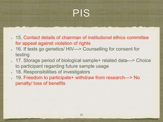 PIS
15. Contact details of chairman of institutional ethics committee
for appeal against violation of rights
16. If tests go genetics/ HIV—> Counselling for consent for
testing
17. Storage period of biological sample+ related data—> Choice
to participant regarding future sample usage
18. Responsibilities of investigators
19. Freedom to participate+ withdraw from research—> No
penalty/ loss of benefits
31
 