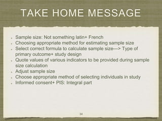 TAKE HOME MESSAGE
Sample size: Not something latin+ French
Choosing appropriate method for estimating sample size
Select correct formula to calculate sample size—> Type of
primary outcome+ study design
Quote values of various indicators to be provided during sample
size calculation
Adjust sample size
Choose appropriate method of selecting individuals in study
Informed consent+ PIS: Integral part
34
 
