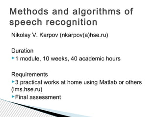 Methods and algorithms of 
speech recognition 
Nikolay V. Karpov (nkarpov(а)hse.ru) 
Duration 
1 module, 10 weeks, 40 academic hours 
Requirements 
3 practical works at home using Matlab or others 
(lms.hse.ru) 
Final assessment 
 