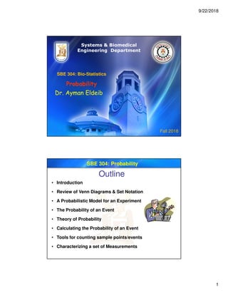 9/22/2018
1
SBE 304: Bio-Statistics
Probability
Dr. Ayman Eldeib
Systems & Biomedical
Engineering Department
Fall 2018
SBE 304: Probability
Outline
• Introduction
• Review of Venn Diagrams & Set Notation
• A Probabilistic Model for an Experiment
• The Probability of an Event
• Theory of Probability
• Calculating the Probability of an Event
• Tools for counting sample points/events
• Characterizing a set of Measurements
 