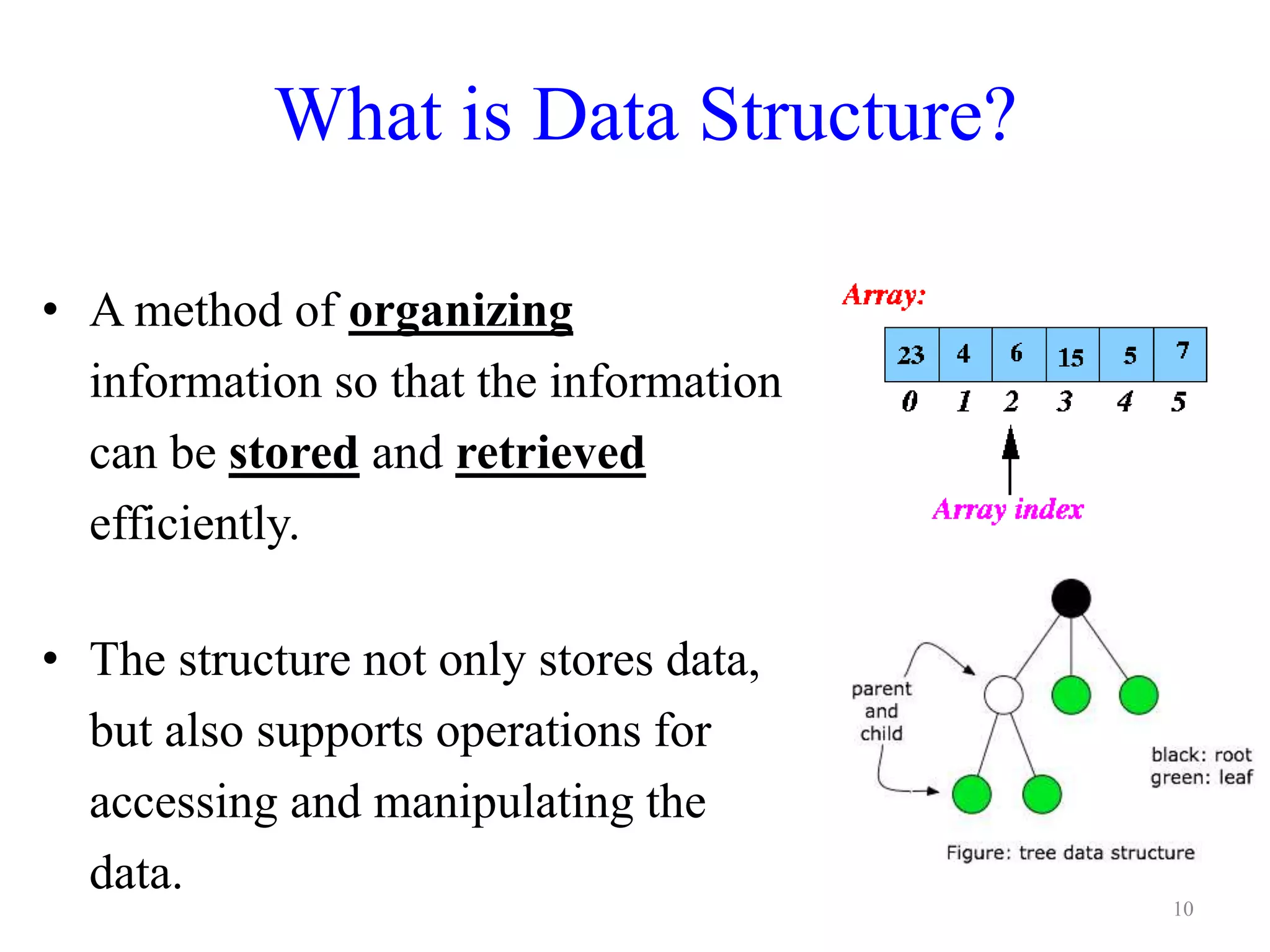 What is Data Structure?
• A method of organizing
information so that the information
can be stored and retrieved
efficiently.
• The structure not only stores data,
but also supports operations for
accessing and manipulating the
data.
10
 