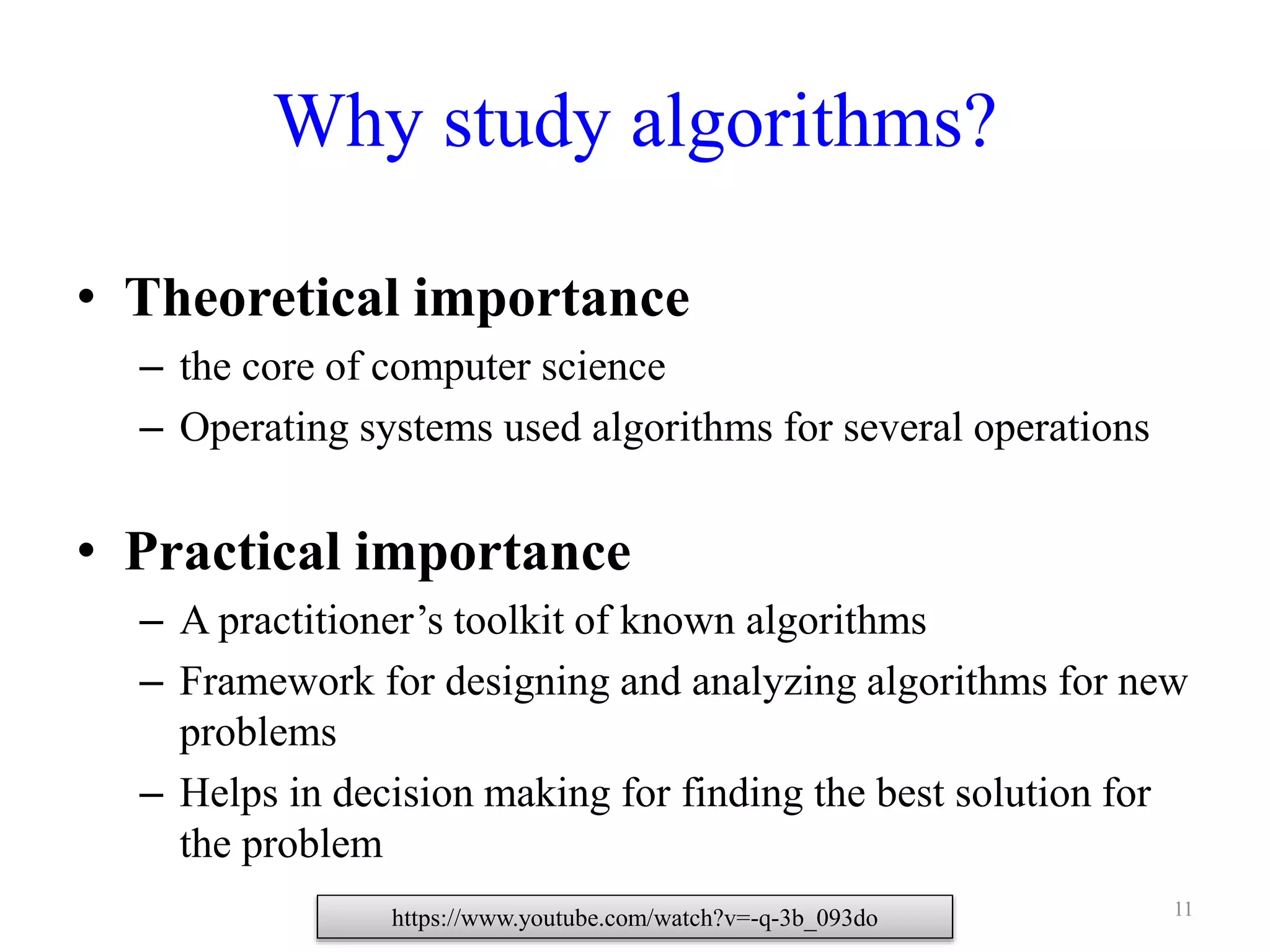 11
Why study algorithms?
• Theoretical importance
– the core of computer science
– Operating systems used algorithms for several operations
• Practical importance
– A practitioner’s toolkit of known algorithms
– Framework for designing and analyzing algorithms for new
problems
– Helps in decision making for finding the best solution for
the problem
https://www.youtube.com/watch?v=-q-3b_093do
 