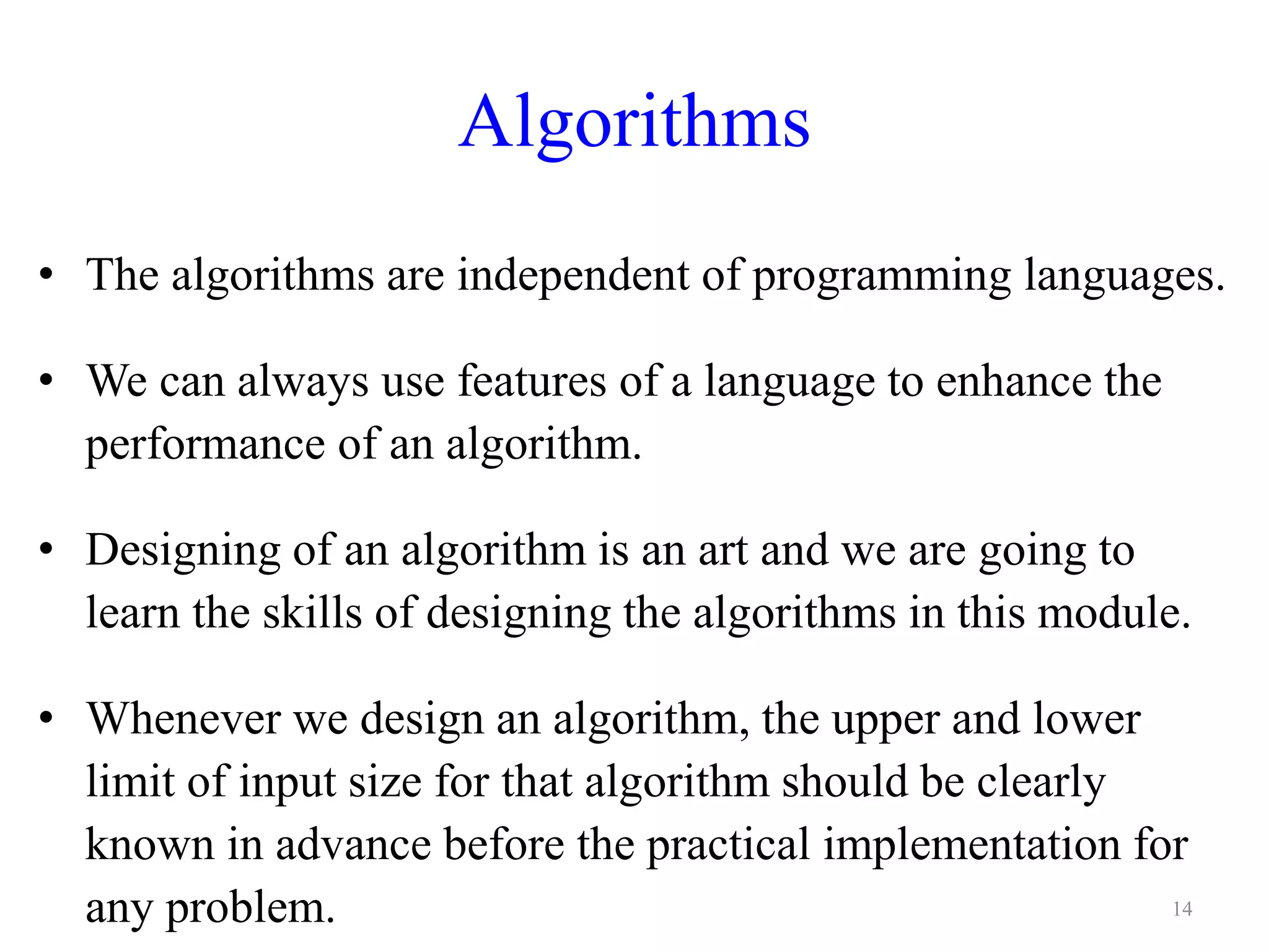 Algorithms
• The algorithms are independent of programming languages.
• We can always use features of a language to enhance the
performance of an algorithm.
• Designing of an algorithm is an art and we are going to
learn the skills of designing the algorithms in this module.
• Whenever we design an algorithm, the upper and lower
limit of input size for that algorithm should be clearly
known in advance before the practical implementation for
any problem. 14
 