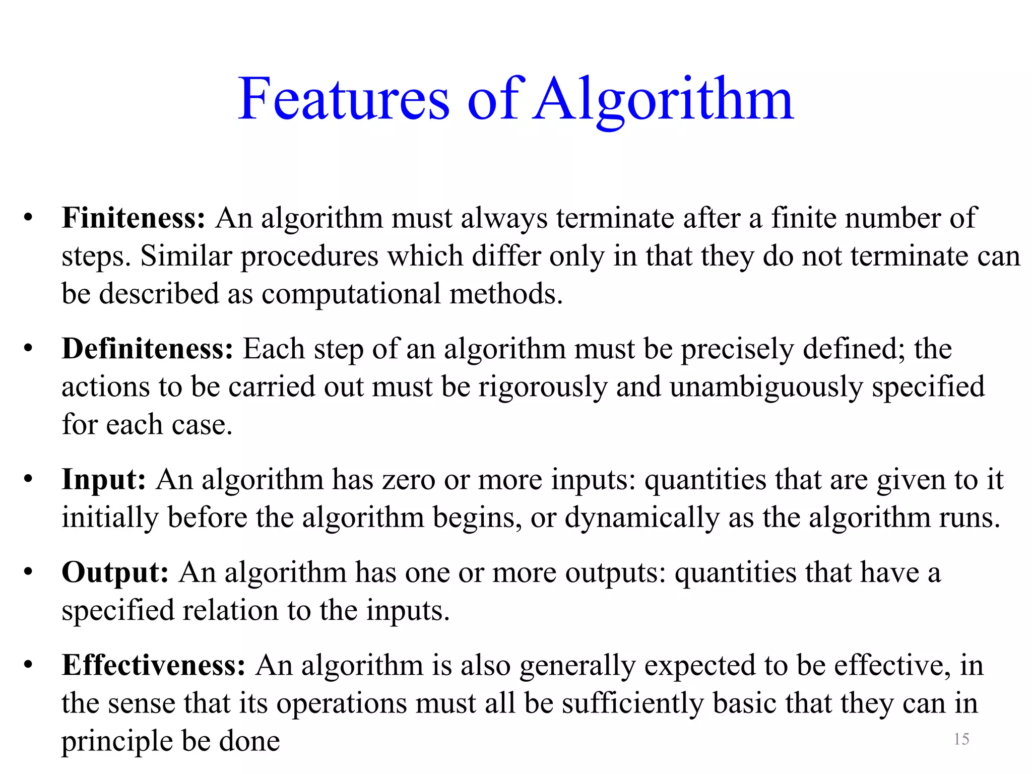 Features of Algorithm
• Finiteness: An algorithm must always terminate after a finite number of
steps. Similar procedures which differ only in that they do not terminate can
be described as computational methods.
• Definiteness: Each step of an algorithm must be precisely defined; the
actions to be carried out must be rigorously and unambiguously specified
for each case.
• Input: An algorithm has zero or more inputs: quantities that are given to it
initially before the algorithm begins, or dynamically as the algorithm runs.
• Output: An algorithm has one or more outputs: quantities that have a
specified relation to the inputs.
• Effectiveness: An algorithm is also generally expected to be effective, in
the sense that its operations must all be sufficiently basic that they can in
principle be done 15
 